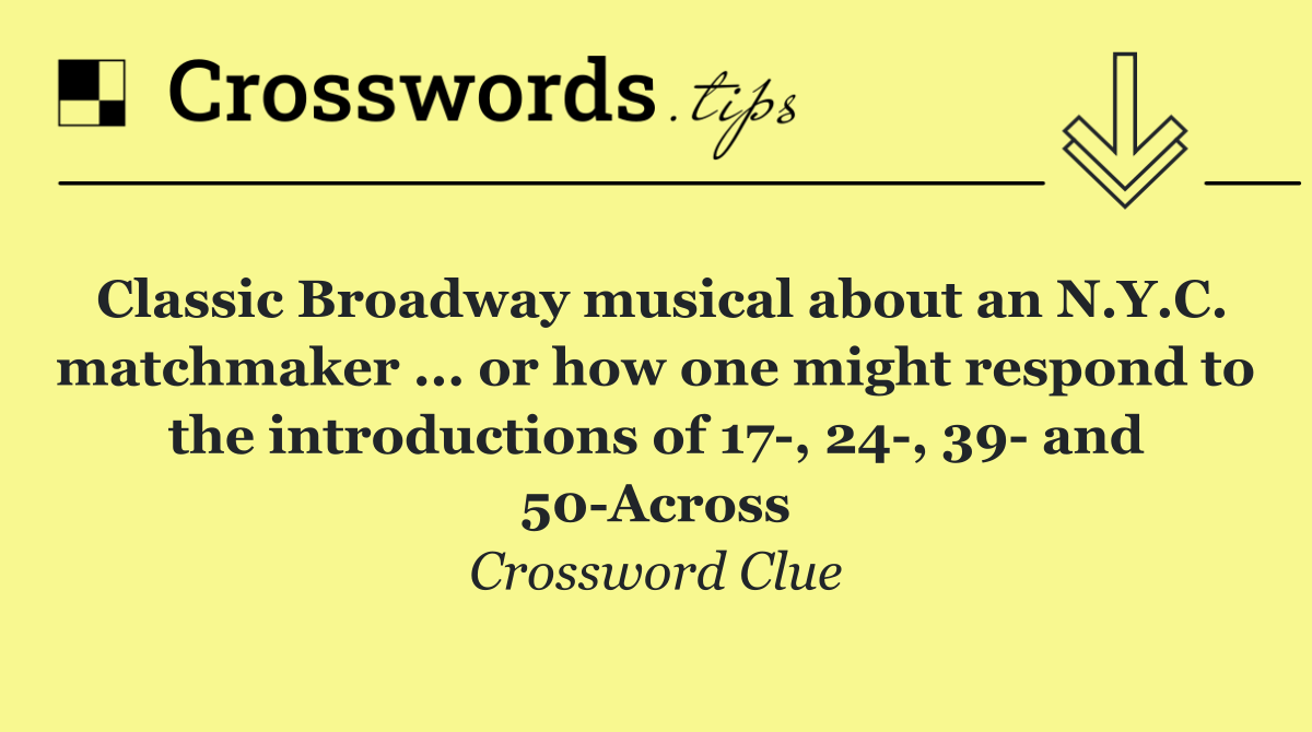 Classic Broadway musical about an N.Y.C. matchmaker ... or how one might respond to the introductions of 17 , 24 , 39  and 50 Across